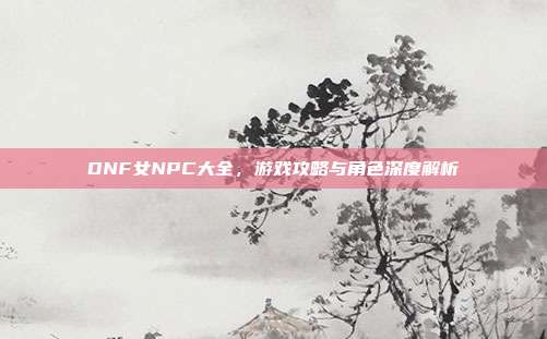 DNF女NPC大全,游戏攻略与角色深度解析