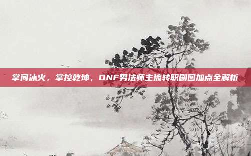 掌间冰火,掌控乾坤,DNF男法师主流转职刷图加点全解析