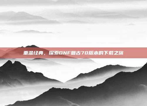 重温经典,探索DNF复古70版本的下载之旅