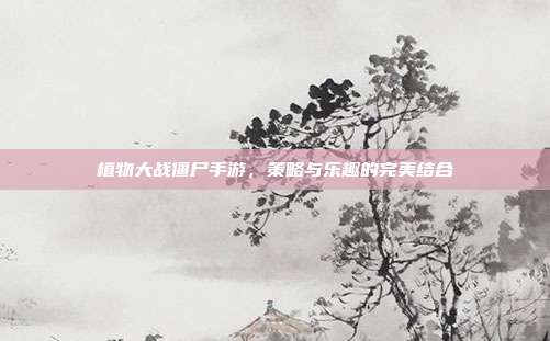 植物大战僵尸手游,策略与乐趣的完美结合
