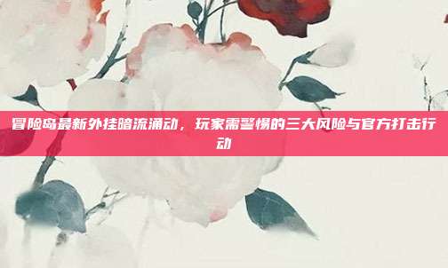 冒险岛最新外挂暗流涌动，玩家需警惕的三大风险与官方打击行动