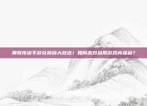 奥奇传说手游兑换码大放送!如何高效利用游戏内福利?