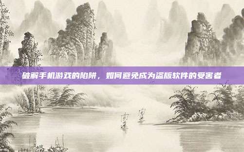破解手机游戏的陷阱,如何避免成为盗版软件的受害者
