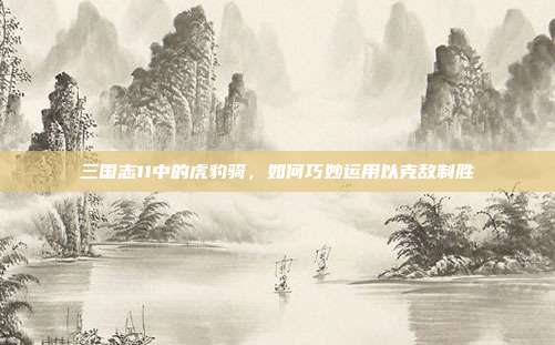 三国志11中的虎豹骑,如何巧妙运用以克敌制胜