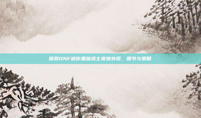 探索DNF迷你黑暗武士宠物外观,细节与策略