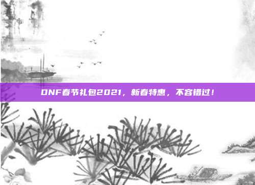 DNF春节礼包2021，新春特惠，不容错过！