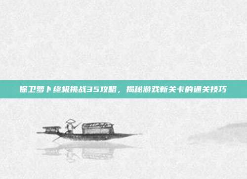 保卫萝卜终极挑战35攻略,揭秘游戏新关卡的通关技巧