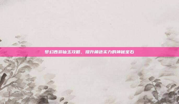 梦幻西游仙玉攻略,提升角色实力的神秘宝石