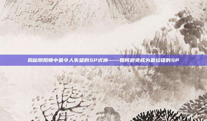 揭秘阴阳师中最令人失望的SP式神——如何避免成为最垃圾的SP