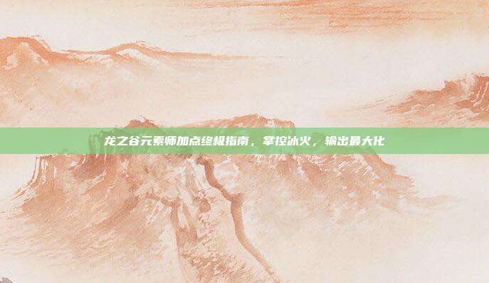 龙之谷元素师加点终极指南，掌控冰火，输出最大化