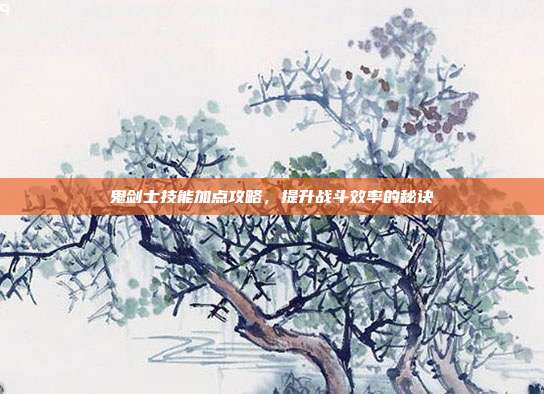 鬼剑士技能加点攻略,提升战斗效率的秘诀