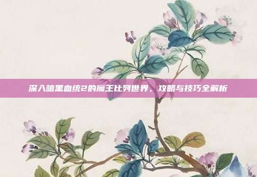 深入暗黑血统2的魔王比列世界,攻略与技巧全解析
