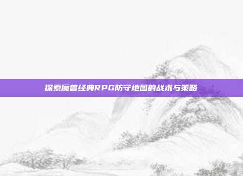 探索魔兽经典RPG防守地图的战术与策略