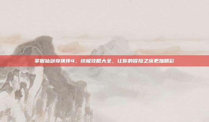 掌握仙剑奇侠传4，终极攻略大全，让你的冒险之旅更加精彩