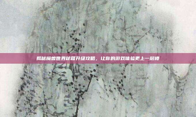 揭秘魔兽世界秘籍升级攻略，让你的游戏体验更上一层楼