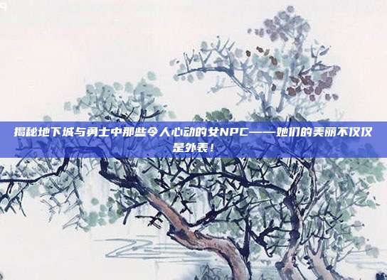 揭秘地下城与勇士中那些令人心动的女NPC——她们的美丽不仅仅是外表!