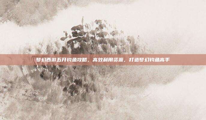 梦幻西游五开钓鱼攻略，高效利用资源，打造梦幻钓鱼高手