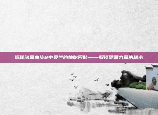 揭秘暗黑血统2中奥兰的神秘四肢——解锁隐藏力量的秘密