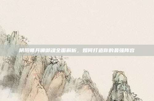 阴阳师兵俑御魂全面解析,如何打造你的最强阵容
