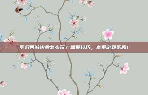 梦幻西游钓鱼怎么玩?掌握技巧,享受游戏乐趣!