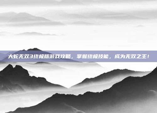 大蛇无双3终极版游戏攻略,掌握终极技能,成为无双之王!