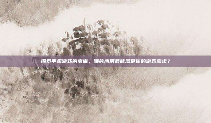 探索手机游戏的宝库,哪款应用最能满足你的游戏需求?