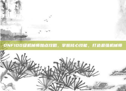 DNF100级机械师加点攻略,掌握核心技能,打造最强机械师