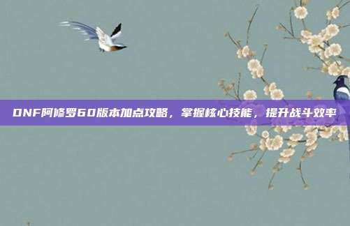 DNF阿修罗60版本加点攻略,掌握核心技能,提升战斗效率