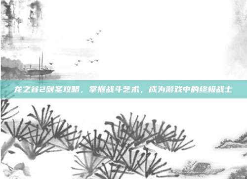 龙之谷2剑圣攻略，掌握战斗艺术，成为游戏中的终极战士