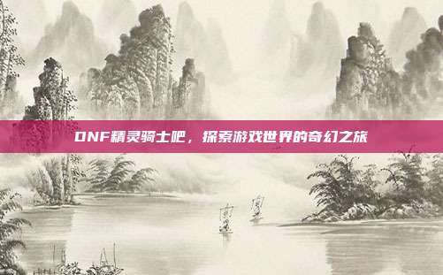 DNF精灵骑士吧,探索游戏世界的奇幻之旅