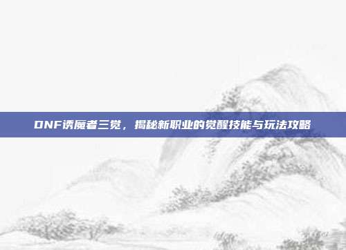 DNF诱魔者三觉，揭秘新职业的觉醒技能与玩法攻略