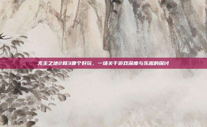 无主之地2和3哪个好玩,一场关于游戏深度与乐趣的探讨