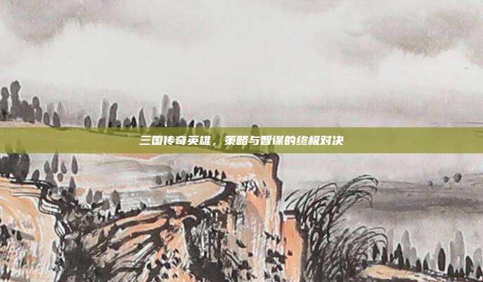 三国传奇英雄,策略与智谋的终极对决
