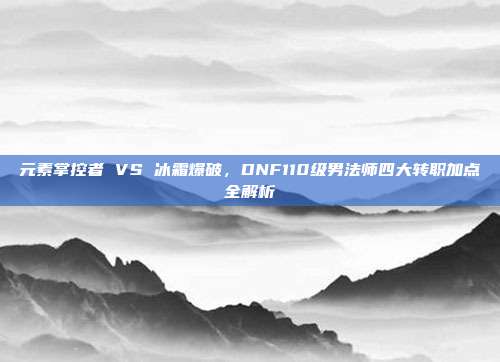 元素掌控者 VS 冰霜爆破,DNF110级男法师四大转职加点全解析