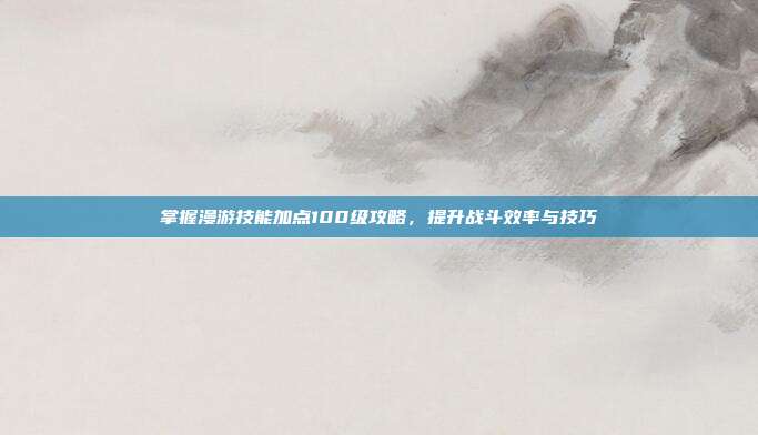 掌握漫游技能加点100级攻略,提升战斗效率与技巧