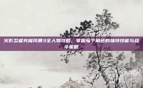 火影忍者究极风暴3全人物攻略,掌握每个角色的独特技能与战斗策略