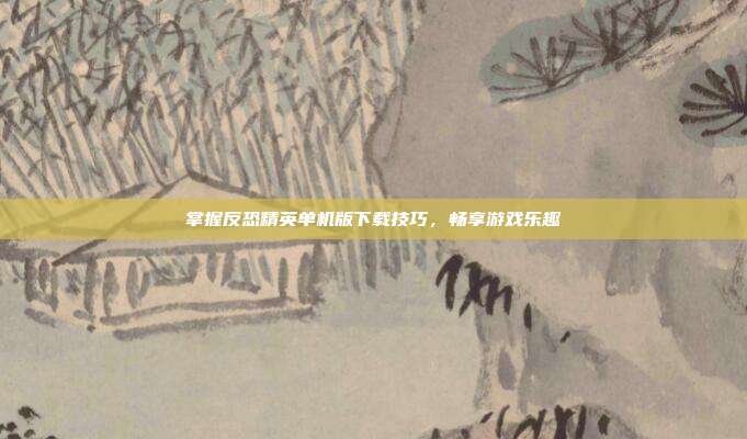 掌握反恐精英单机版下载技巧,畅享游戏乐趣