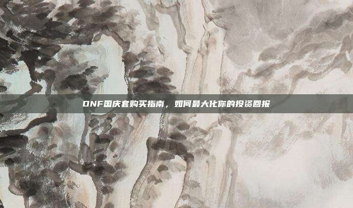 DNF国庆套购买指南,如何最大化你的投资回报