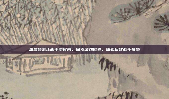 热血合击正版手游官网,探索游戏世界,体验极致战斗快感