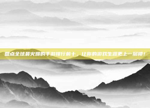盘点全球最火爆的手游排行前十,让你的游戏生涯更上一层楼!