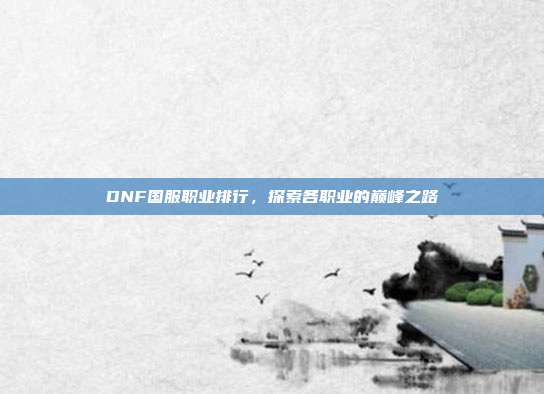 DNF国服职业排行,探索各职业的巅峰之路