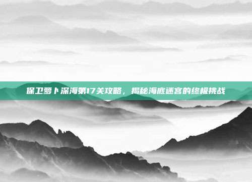 保卫萝卜深海第17关攻略,揭秘海底迷宫的终极挑战