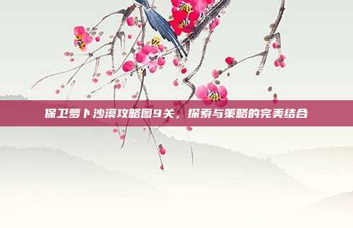 保卫萝卜沙漠攻略图9关,探索与策略的完美结合