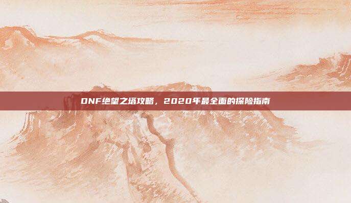DNF绝望之塔攻略,2020年最全面的探险指南