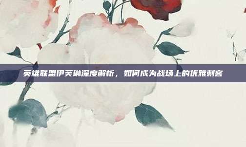 英雄联盟伊芙琳深度解析,如何成为战场上的优雅刺客