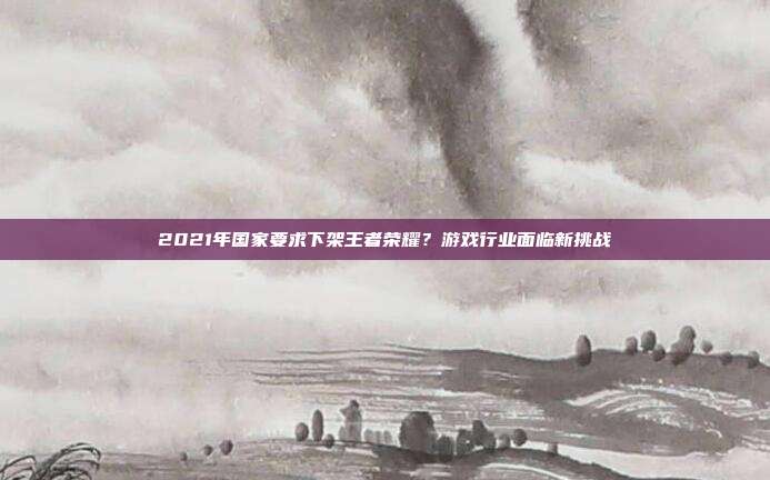 2021年国家要求下架王者荣耀?游戏行业面临新挑战