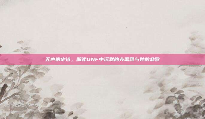 无声的史诗，解读DNF中沉默的克蕾雅与她的悲歌
