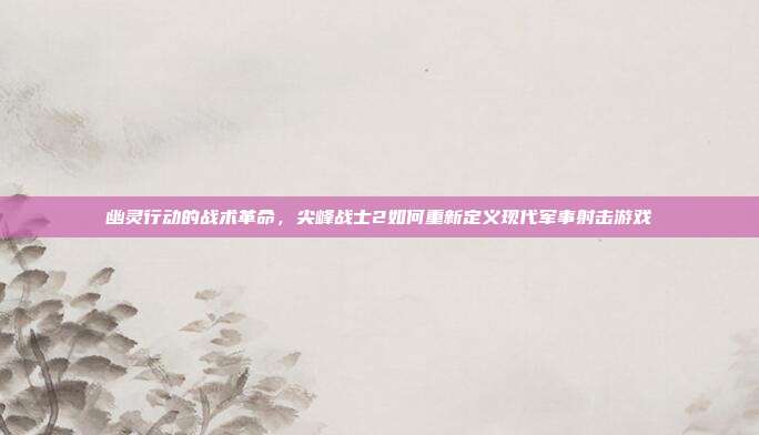 幽灵行动的战术革命，尖峰战士2如何重新定义现代军事射击游戏