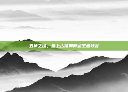 五神之像，当上古信仰降临王者峡谷