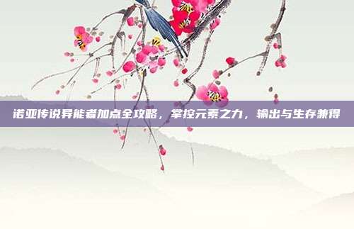 诺亚传说异能者加点全攻略，掌控元素之力，输出与生存兼得